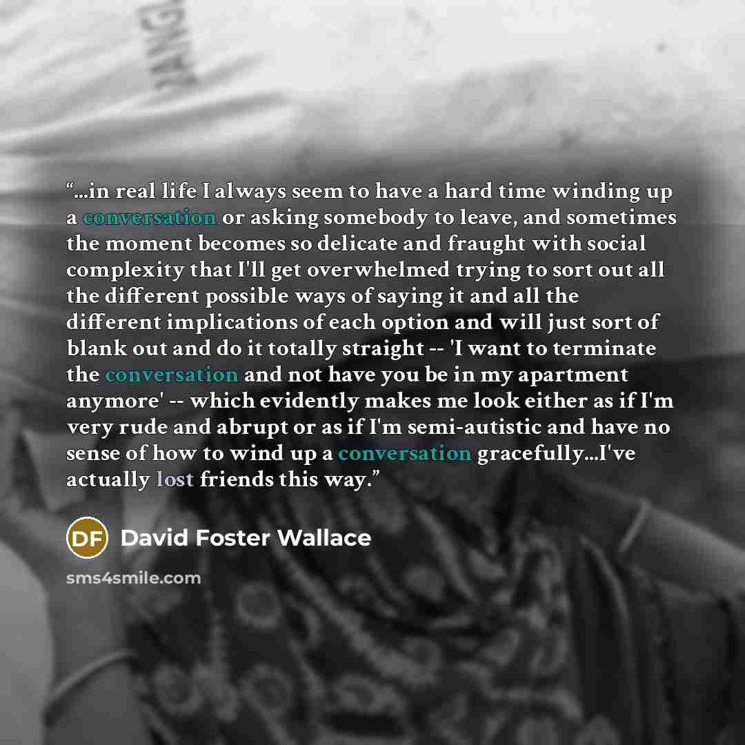 “...in real life I always seem to have a hard time winding up a conversation or asking somebody to leave, and sometimes the moment becomes so delicate and fraught with social complexity that I'll get overwhelmed trying to sort out all the different possible ways of saying it and all the different…” quote by David Foster Wallace