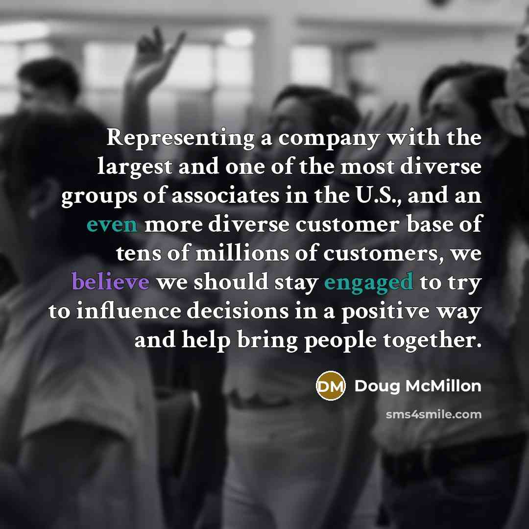 “Representing a company with the largest and one of the most diverse groups of associates in the U.S., and an even more diverse customer base of tens of millions of customers, we believe we should stay engaged to try to influence decisions in a positive way and help bring people together.” quote by Doug McMillon