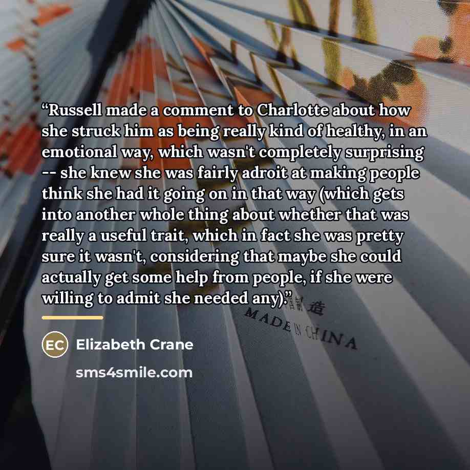 “Russell made a comment to Charlotte about how she struck him as being really kind of healthy, in an emotional way, which wasn't completely surprising -- she knew she was fairly adroit at making people think she had it going on in that way (which gets into another whole thing about whether that was…” quote by Elizabeth Crane