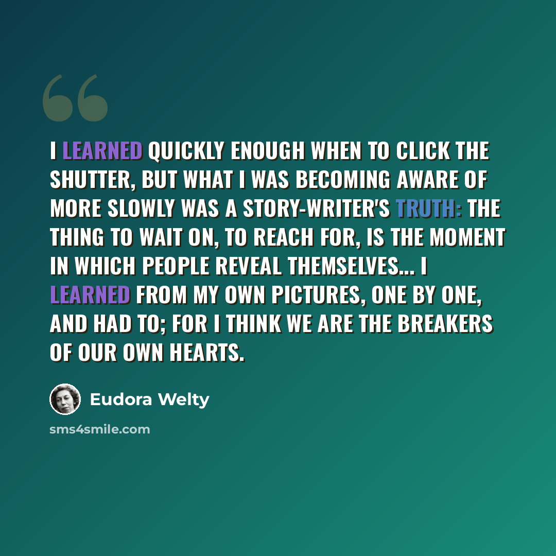 “I learned quickly enough when to click the shutter, but what I was becoming aware of more slowly was a story-writer's truth: The thing to wait on, to reach for, is the moment in which people reveal themselves... I learned from my own pictures, one by one, and had to; for I think we are the…” quote by Eudora Welty