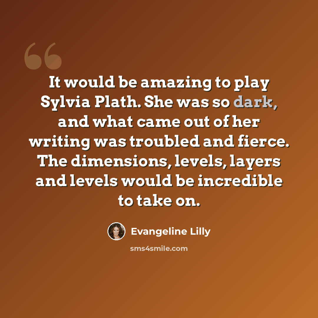 “It would be amazing to play Sylvia Plath. She was so dark, and what came out of her writing was troubled and fierce. The dimensions, levels, layers and levels would be incredible to take on.” quote by Evangeline Lilly