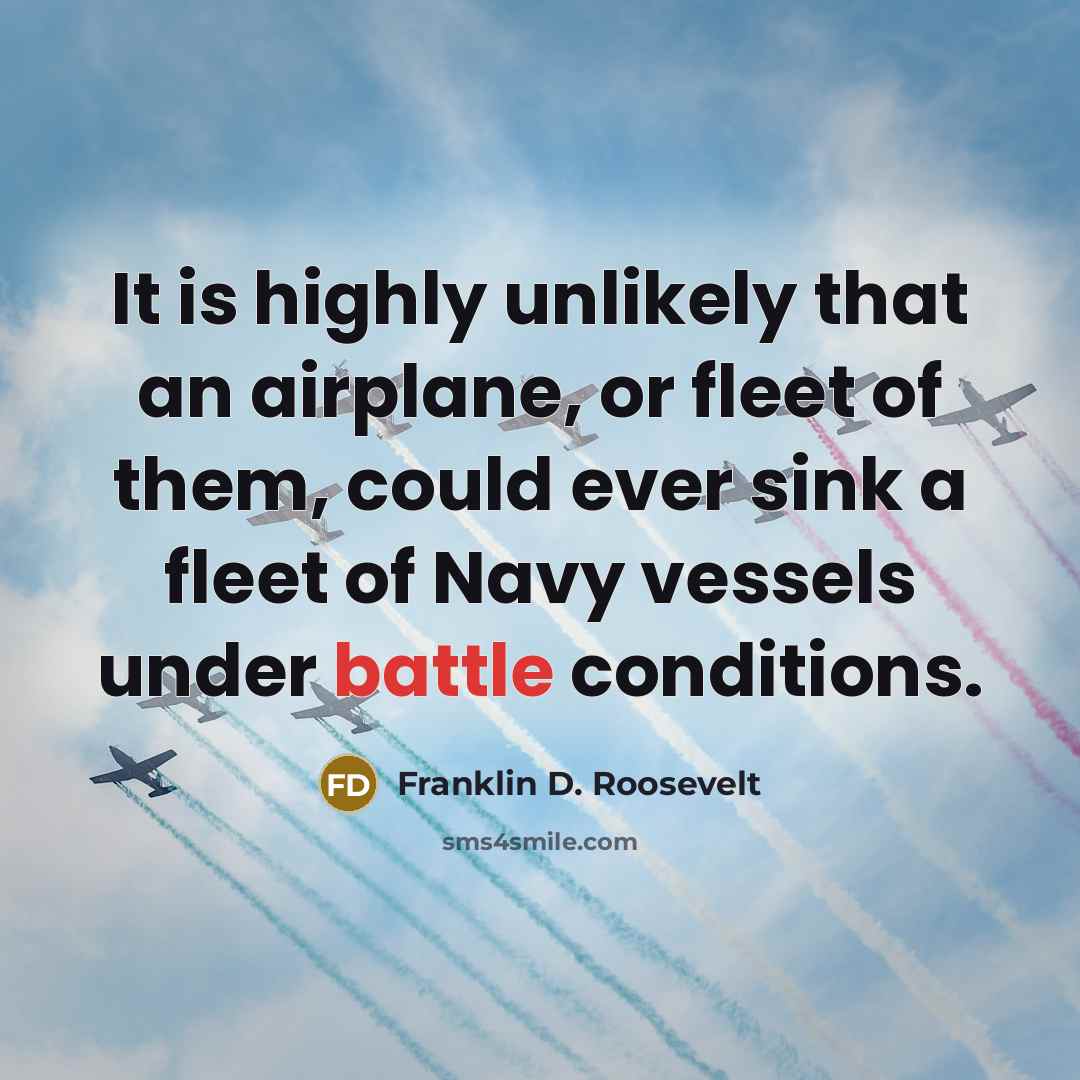 “It is highly unlikely that an airplane, or fleet of them, could ever sink a fleet of Navy vessels under battle conditions.” quote by Franklin D. Roosevelt