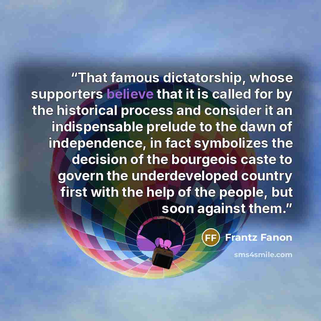 “That famous dictatorship, whose supporters believe that it is called for by the historical process and consider it an indispensable prelude to the dawn of independence, in fact symbolizes the decision of the bourgeois caste to govern the underdeveloped country first with the help of the people…” quote by Frantz Fanon