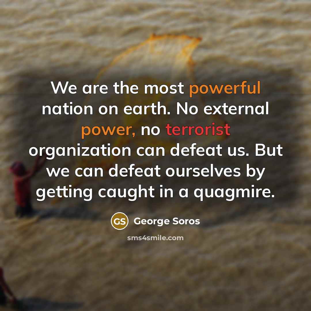 “We are the most powerful nation on earth. No external power, no terrorist organization can defeat us. But we can defeat ourselves by getting caught in a quagmire.” quote by George Soros