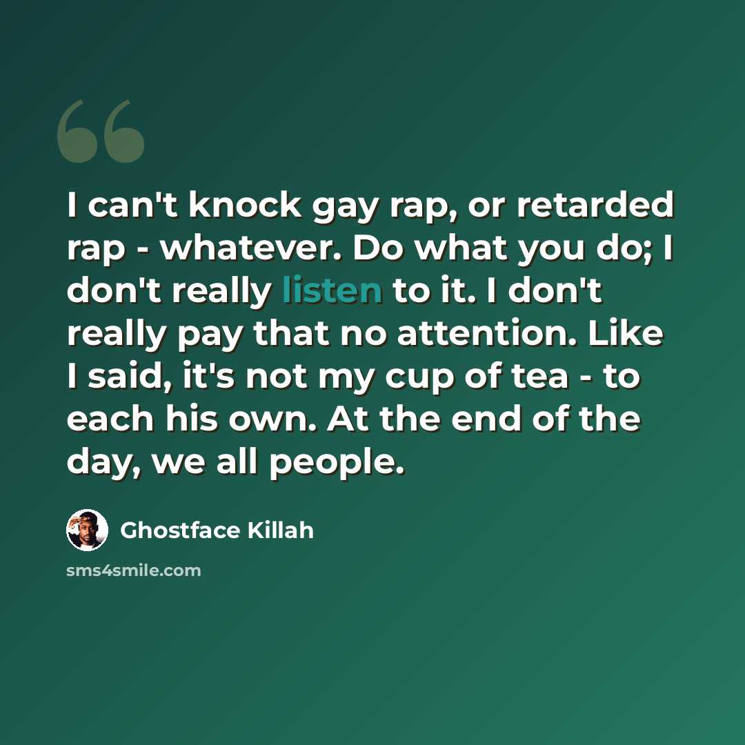 “I can't knock gay rap, or retarded rap - whatever. Do what you do; I don't really listen to it. I don't really pay that no attention. Like I said, it's not my cup of tea - to each his own. At the end of the day, we all people.” quote by Ghostface Killah