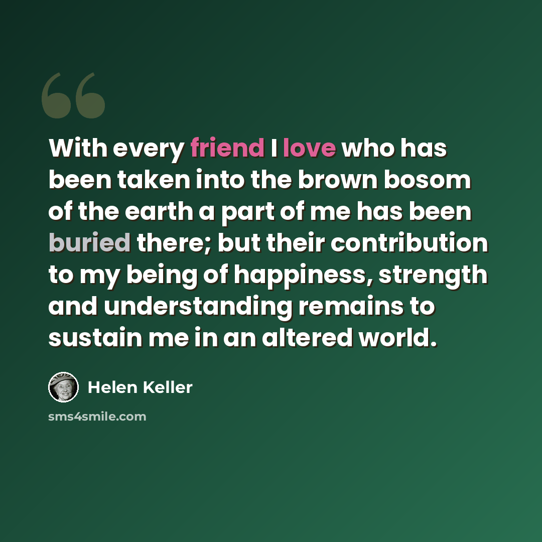 “With every friend I love who has been taken into the brown bosom of the earth a part of me has been buried there; but their contribution to my being of happiness, strength and understanding remains to sustain me in an altered world.” quote by Helen Keller