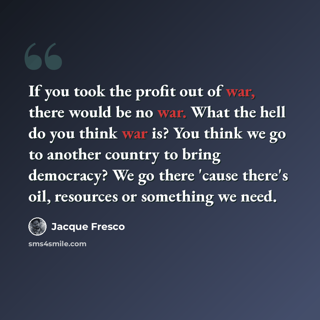 “If you took the profit out of war, there would be no war. What the hell do you think war is? You think we go to another country to bring democracy? We go there 'cause there's oil, resources or something we need.” quote by Jacque Fresco