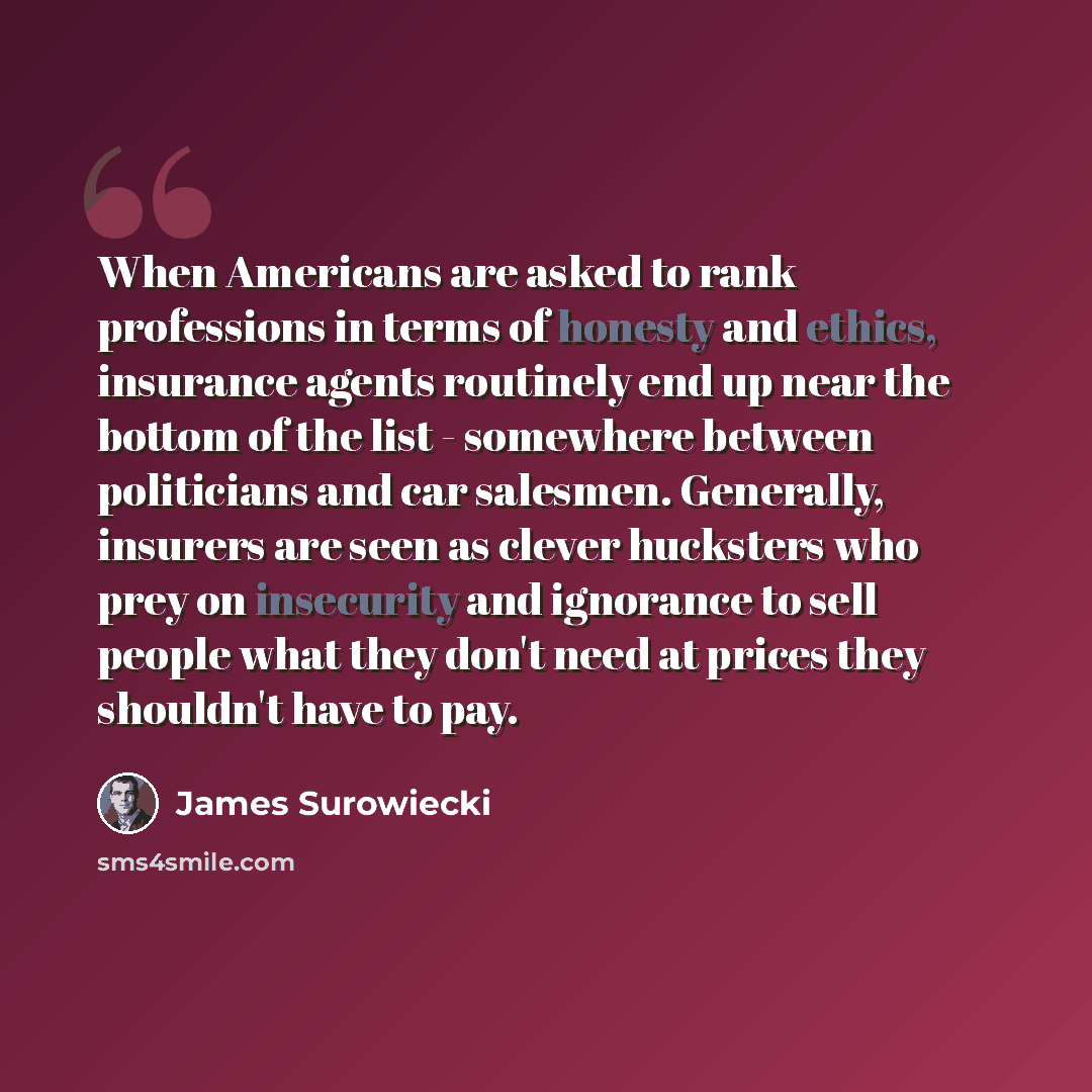 “When Americans are asked to rank professions in terms of honesty and ethics, insurance agents routinely end up near the bottom of the list - somewhere between politicians and car salesmen. Generally, insurers are seen as clever hucksters who prey on insecurity and ignorance to sell people what…” quote by James Surowiecki