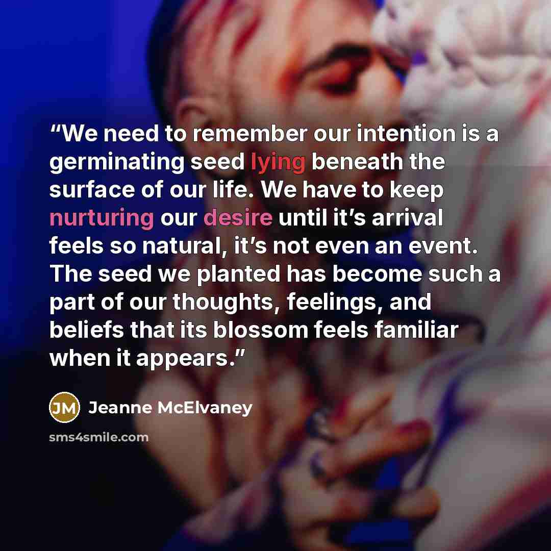 “We need to remember our intention is a germinating seed lying beneath the surface of our life. We have to keep nurturing our desire until it’s arrival feels so natural, it’s not even an event. The seed we planted has become such a part of our thoughts, feelings, and beliefs that its blossom feels…” quote by Jeanne McElvaney
