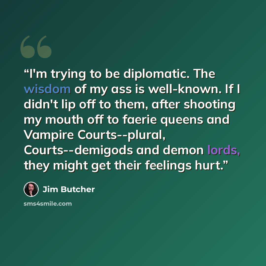“I'm trying to be diplomatic. The wisdom of my ass is well-known. If I didn't lip off to them, after shooting my mouth off to faerie queens and Vampire Courts--plural, Courts--demigods and demon lords, they might get their feelings hurt.” quote by Jim Butcher