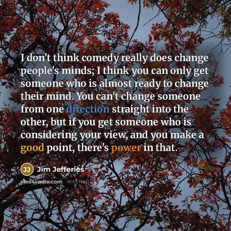 “I don't think comedy really does change people's minds; I think you can only get someone who is almost ready to change their mind. You can't change someone from one direction straight into the other, but if you get someone who is considering your view, and you make a good point, there's power in…” quote by Jim Jefferies