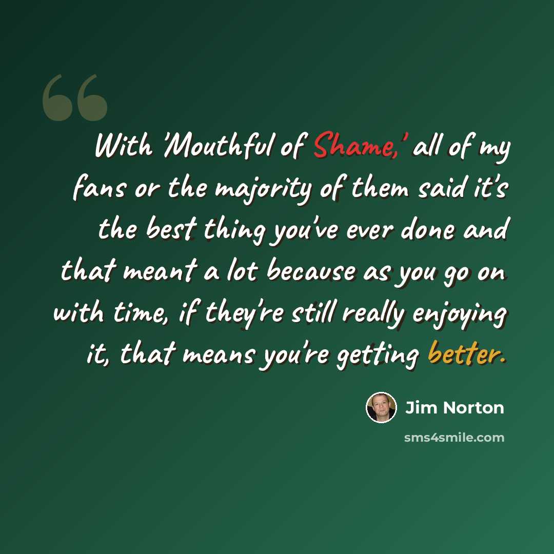 “With 'Mouthful of Shame,' all of my fans or the majority of them said it's the best thing you've ever done and that meant a lot because as you go on with time, if they're still really enjoying it, that means you're getting better.” quote by Jim Norton