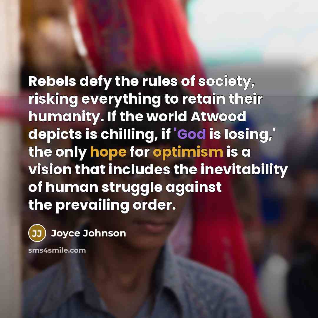 “Rebels defy the rules of society, risking everything to retain their humanity. If the world Atwood depicts is chilling, if 'God is losing,' the only hope for optimism is a vision that includes the inevitability of human struggle against the prevailing order.” quote by Joyce Johnson