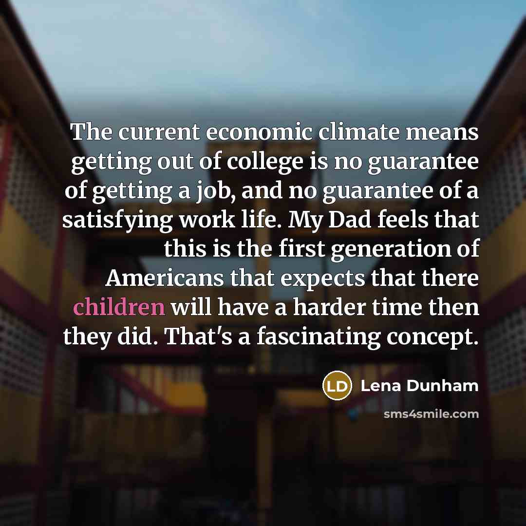 “The current economic climate means getting out of college is no guarantee of getting a job, and no guarantee of a satisfying work life. My Dad feels that this is the first generation of Americans that expects that there children will have a harder time then they did. That's a fascinating concept.” quote by Lena Dunham