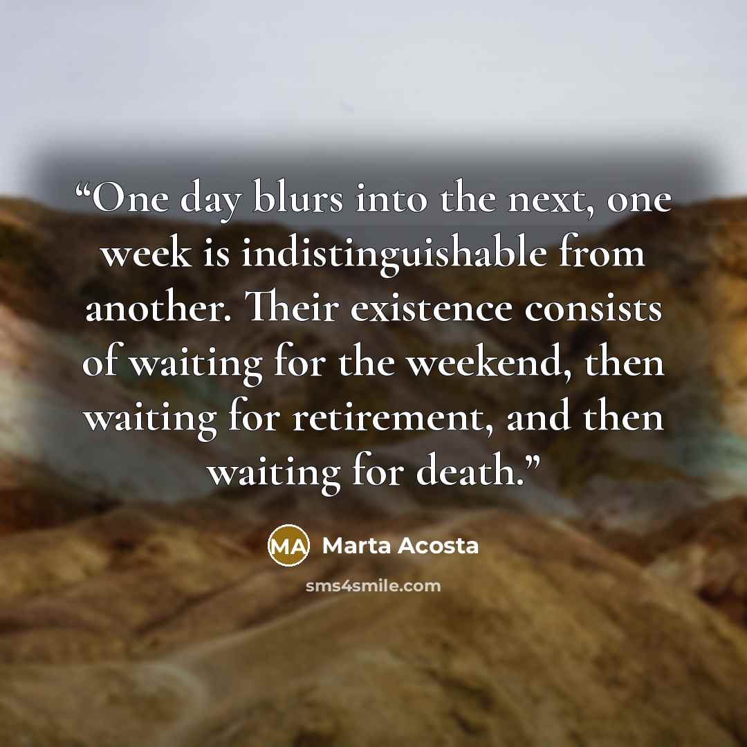 “One day blurs into the next, one week is indistinguishable from another. Their existence consists of waiting for the weekend, then waiting for retirement, and then waiting for death.” quote by Marta Acosta