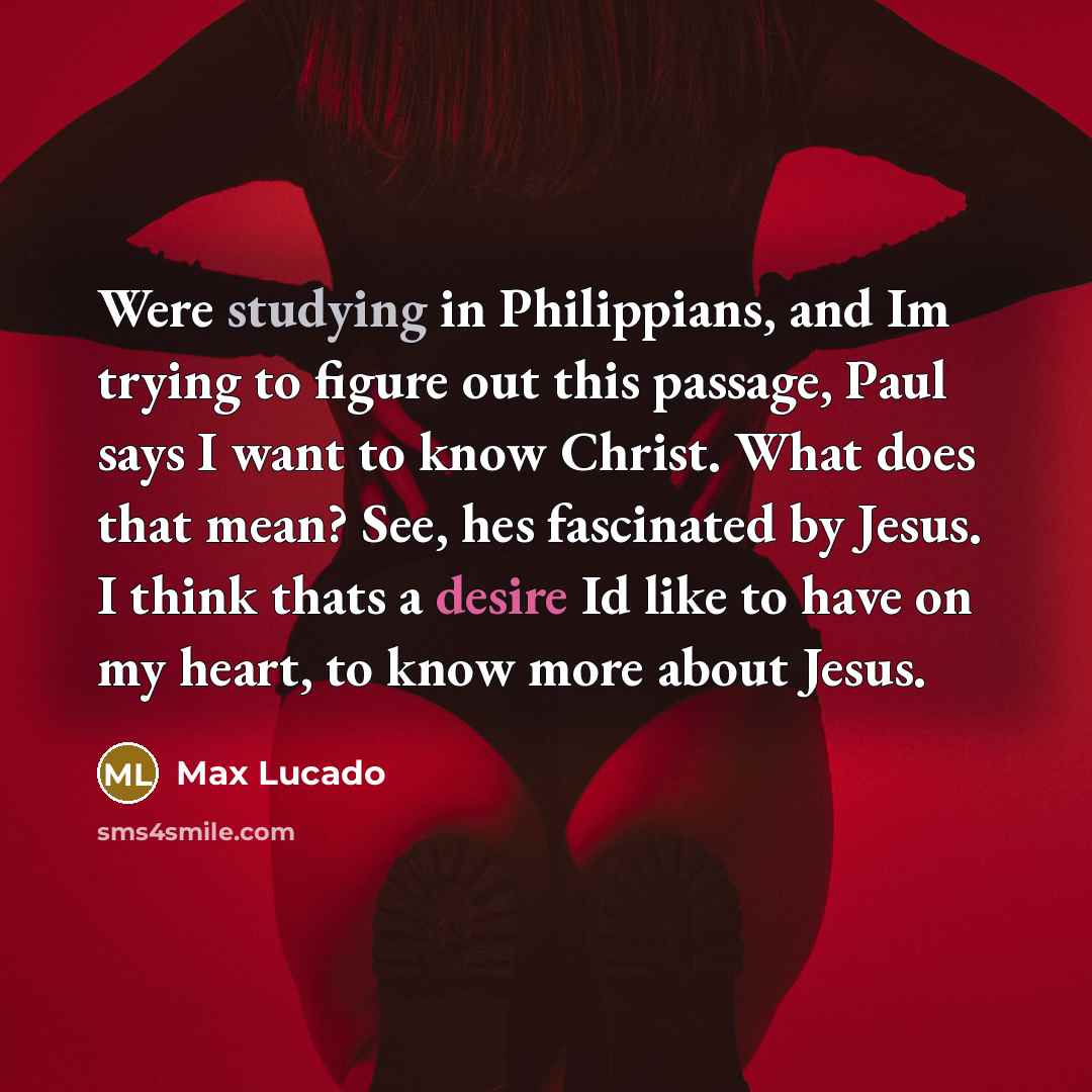 “Were studying in Philippians, and Im trying to figure out this passage, Paul says I want to know Christ. What does that mean? See, hes fascinated by Jesus. I think thats a desire Id like to have on my heart, to know more about Jesus.” quote by Max Lucado