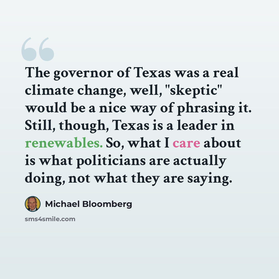 “The governor of Texas was a real climate change, well, "skeptic" would be a nice way of phrasing it. Still, though, Texas is a leader in renewables. So, what I care about is what politicians are actually doing, not what they are saying.” quote by Michael Bloomberg