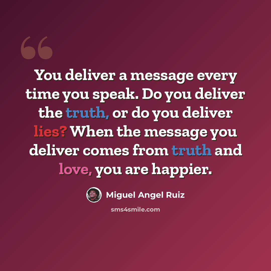 “You deliver a message every time you speak. Do you deliver the truth, or do you deliver lies? When the message you deliver comes from truth and love, you are happier.” quote by Miguel Angel Ruiz