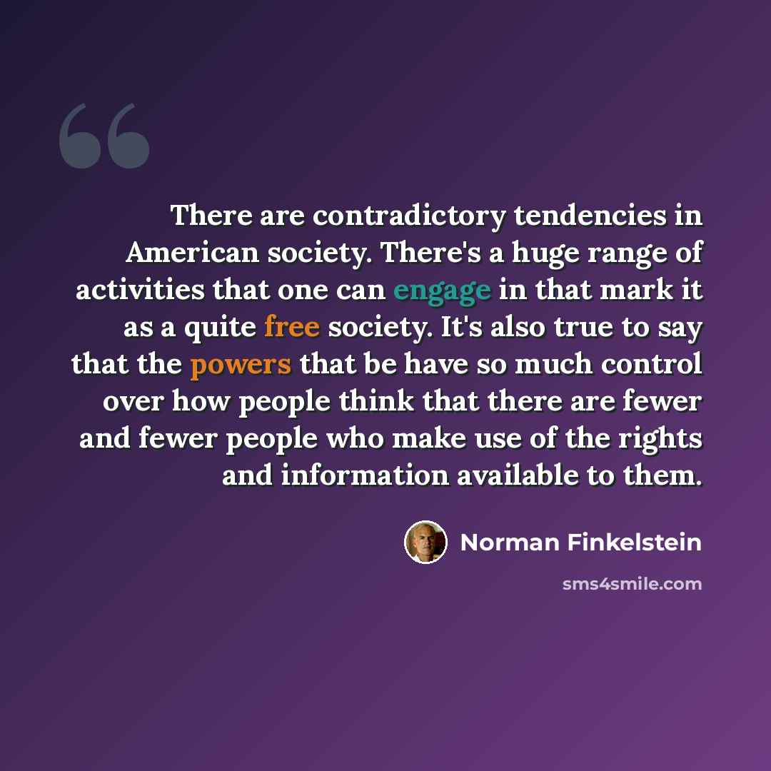 “There are contradictory tendencies in American society. There's a huge range of activities that one can engage in that mark it as a quite free society. It's also true to say that the powers that be have so much control over how people think that there are fewer and fewer people who make use of the…” quote by Norman Finkelstein