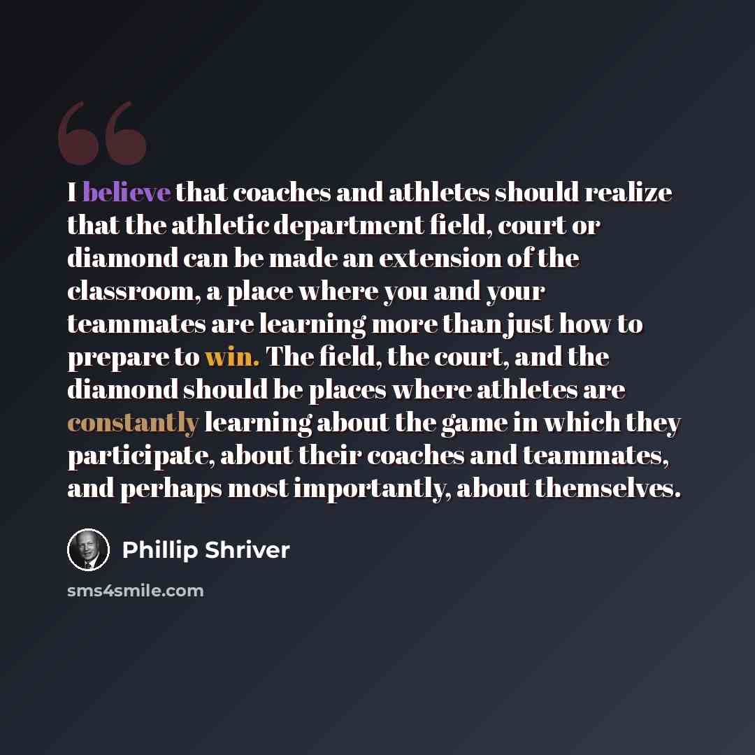 “I believe that coaches and athletes should realize that the athletic department field, court or diamond can be made an extension of the classroom, a place where you and your teammates are learning more than just how to prepare to win. The field, the court, and the diamond should be places where…” quote by Phillip Shriver