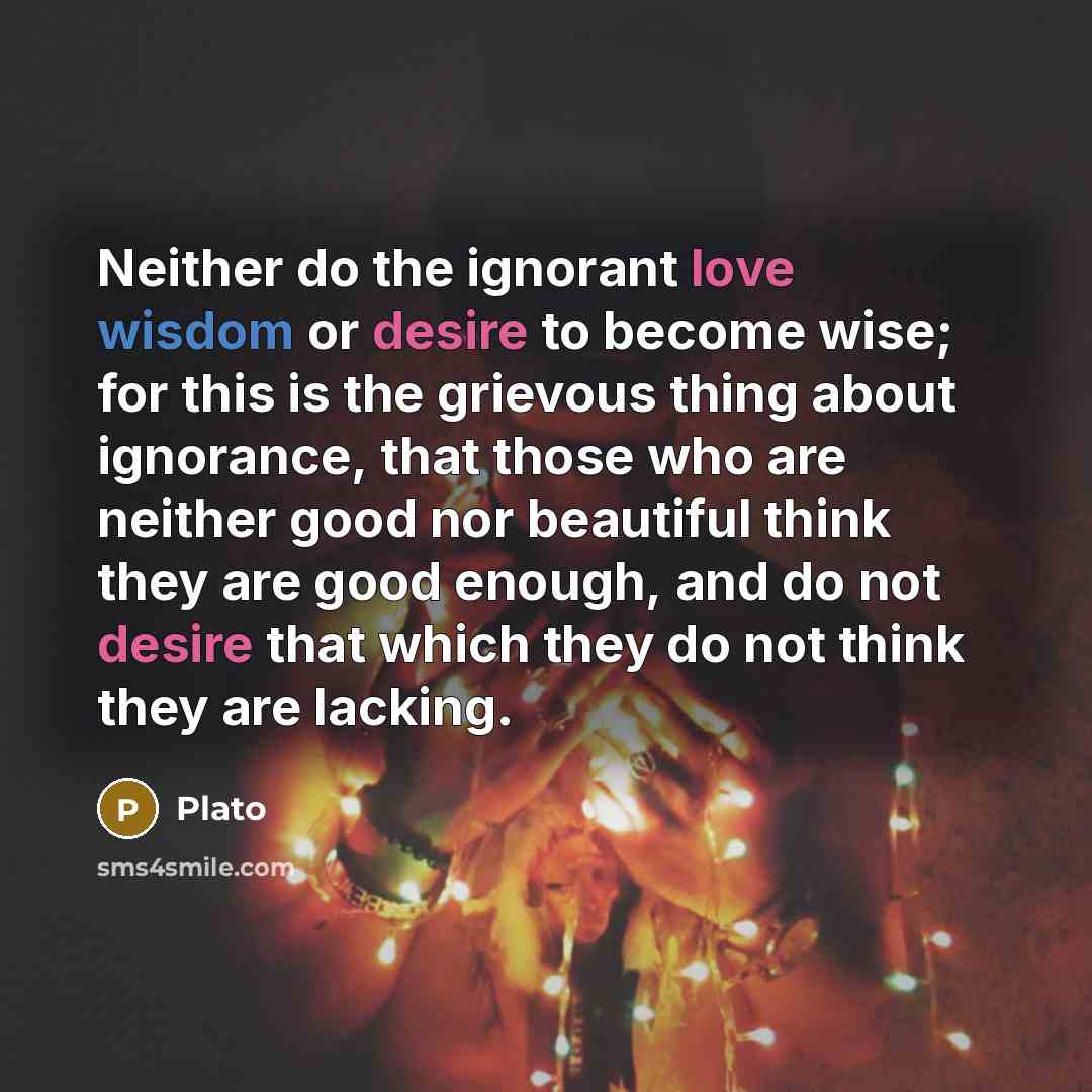 “Neither do the ignorant love wisdom or desire to become wise; for this is the grievous thing about ignorance, that those who are neither good nor beautiful think they are good enough, and do not desire that which they do not think they are lacking.” quote by Plato