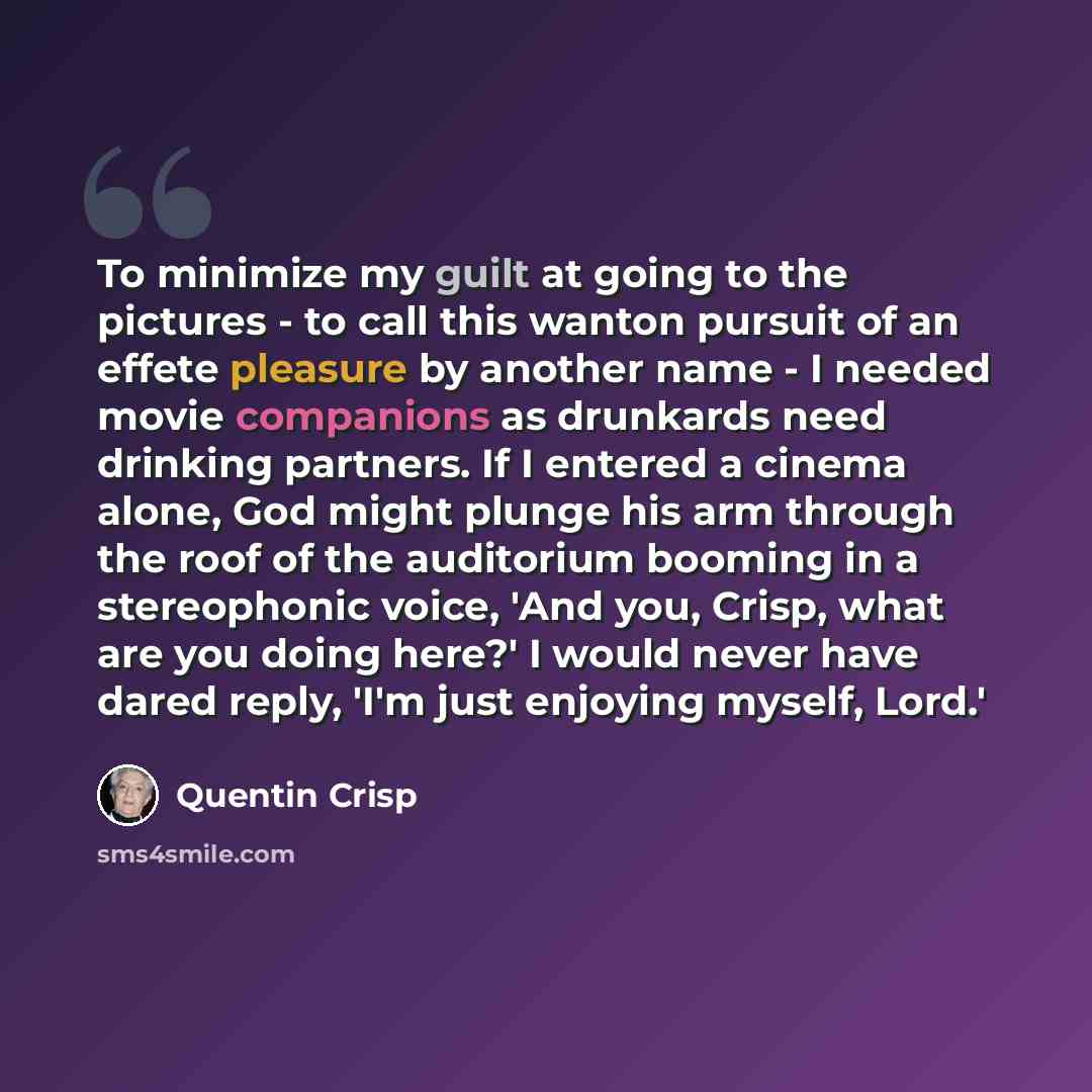 “To minimize my guilt at going to the pictures - to call this wanton pursuit of an effete pleasure by another name - I needed movie companions as drunkards need drinking partners. If I entered a cinema alone, God might plunge his arm through the roof of the auditorium booming in a stereophonic…” quote by Quentin Crisp