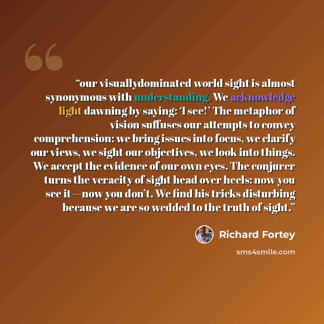 “our visuallydominated world sight is almost synonymous with understanding. We acknowledge light dawning by saying: ‘I see!’ The metaphor of vision suffuses our attempts to convey comprehension: we bring issues into focus, we clarify our views, we sight our objectives, we look into things. We…” quote by Richard Fortey