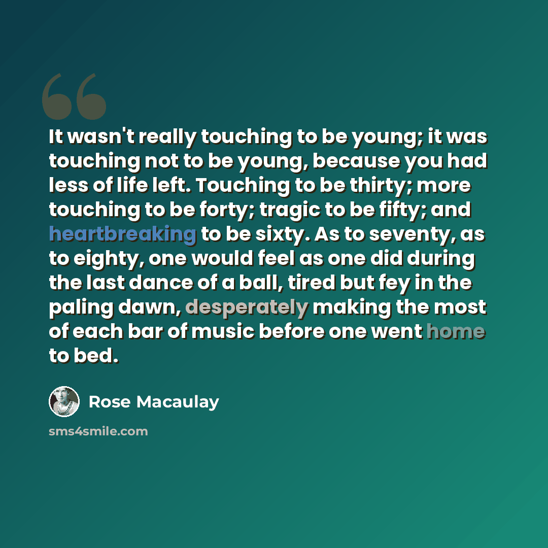 “It wasn't really touching to be young; it was touching not to be young, because you had less of life left. Touching to be thirty; more touching to be forty; tragic to be fifty; and heartbreaking to be sixty. As to seventy, as to eighty, one would feel as one did during the last dance of a ball…” quote by Rose Macaulay