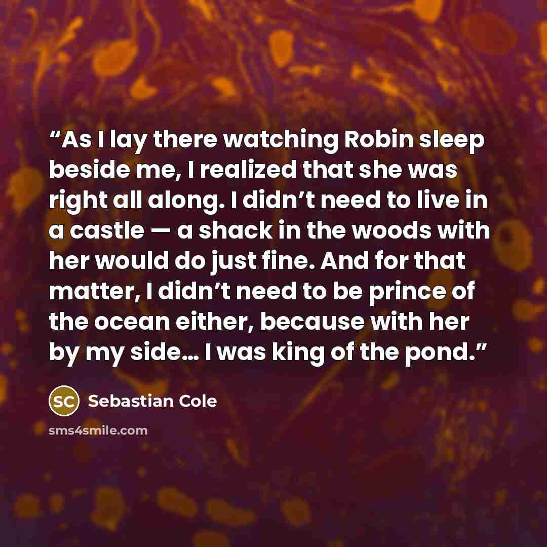 “As I lay there watching Robin sleep beside me, I realized that she was right all along. I didn’t need to live in a castle — a shack in the woods with her would do just fine. And for that matter, I didn’t need to be prince of the ocean either, because with her by my side… I was king of the pond.” quote by Sebastian Cole