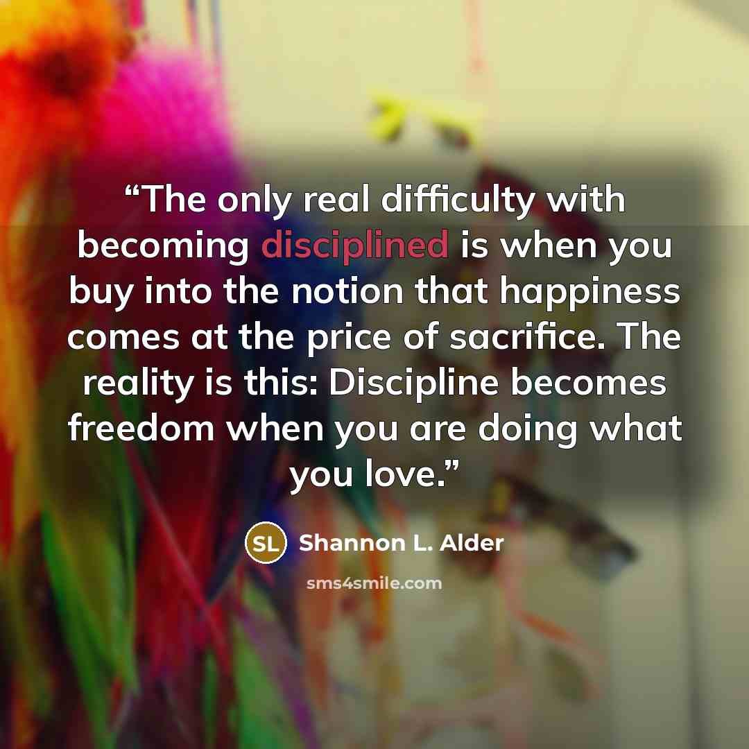 “The only real difficulty with becoming disciplined is when you buy into the notion that happiness comes at the price of sacrifice. The reality is this: Discipline becomes freedom when you are doing what you love.” quote by Shannon L. Alder