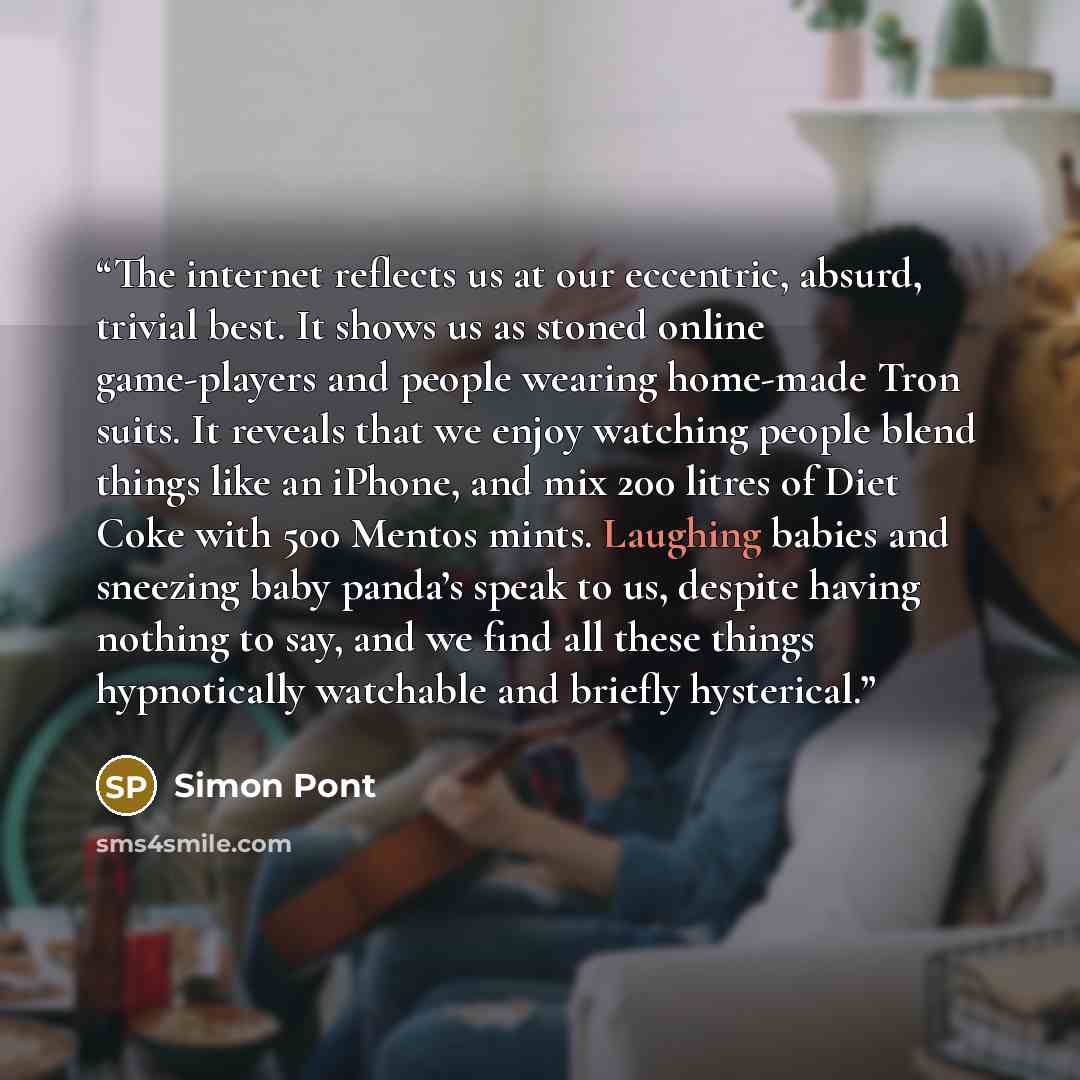 “The internet reflects us at our eccentric, absurd, trivial best. It shows us as stoned online game-players and people wearing home-made Tron suits. It reveals that we enjoy watching people blend things like an iPhone, and mix 200 litres of Diet Coke with 500 Mentos mints. Laughing babies and…” quote by Simon Pont