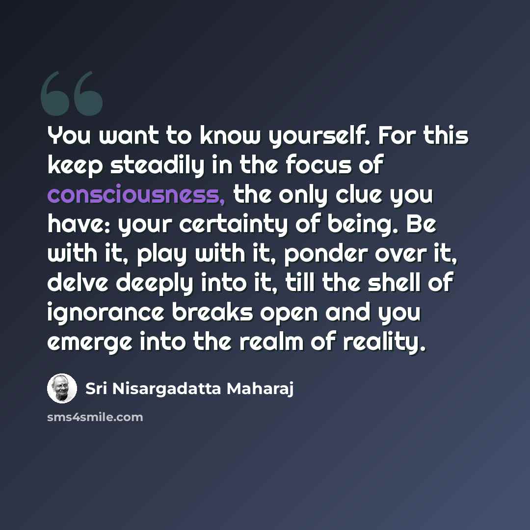 “You want to know yourself. For this keep steadily in the focus of consciousness, the only clue you have: your certainty of being. Be with it, play with it, ponder over it, delve deeply into it, till the shell of ignorance breaks open and you emerge into the realm of reality.” quote by Sri Nisargadatta Maharaj