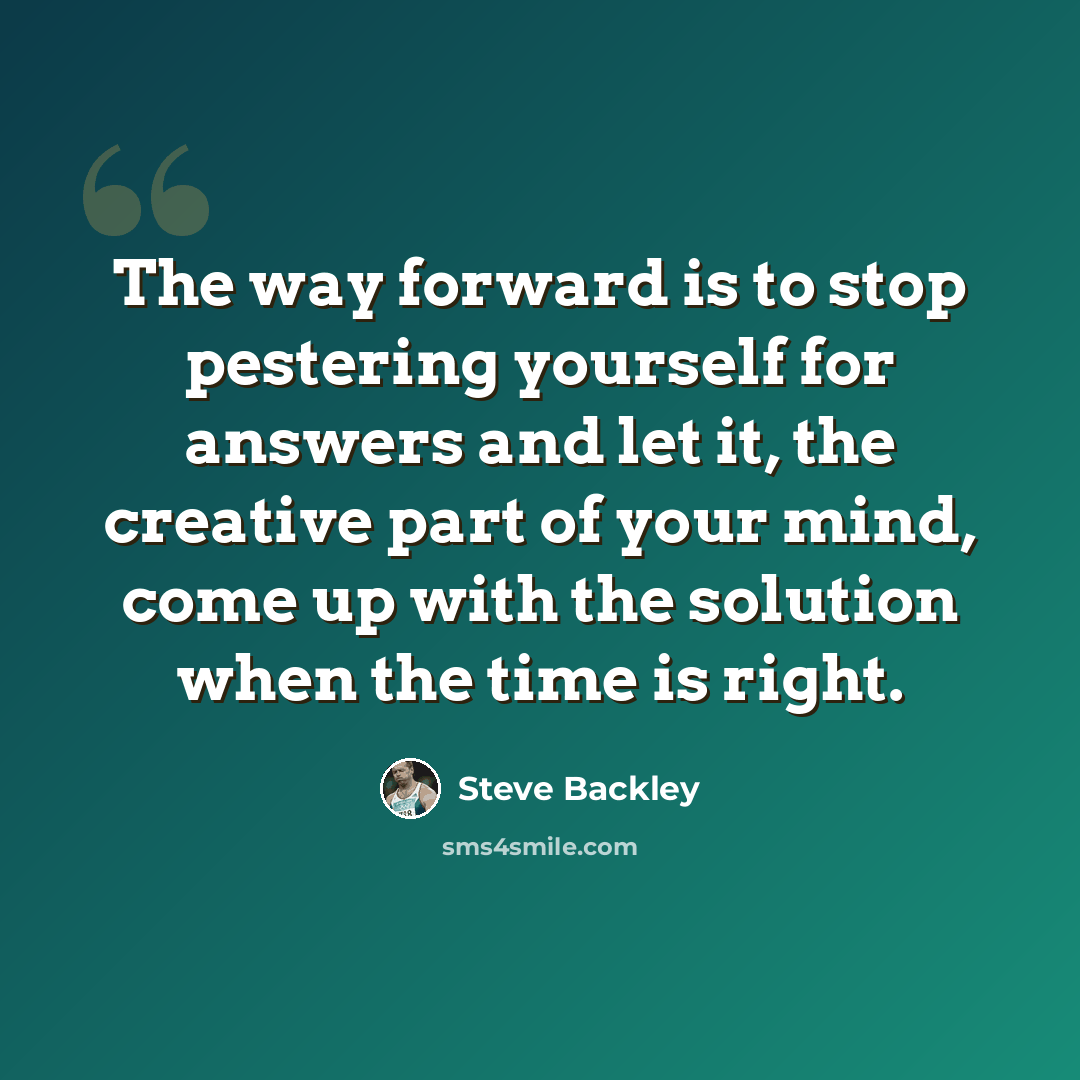 “The way forward is to stop pestering yourself for answers and let it, the creative part of your mind, come up with the solution when the time is right.” quote by Steve Backley
