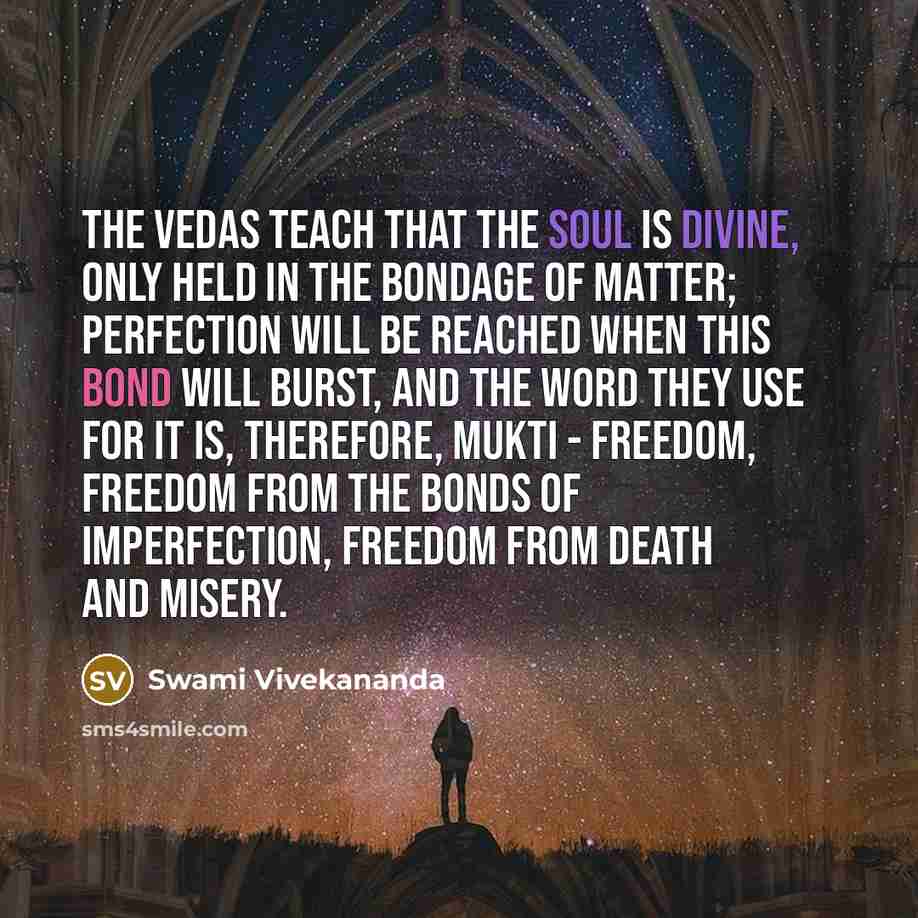 “The Vedas teach that the soul is divine, only held in the bondage of matter; perfection will be reached when this bond will burst, and the word they use for it is, therefore, Mukti - freedom, freedom from the bonds of imperfection, freedom from death and misery.” quote by Swami Vivekananda