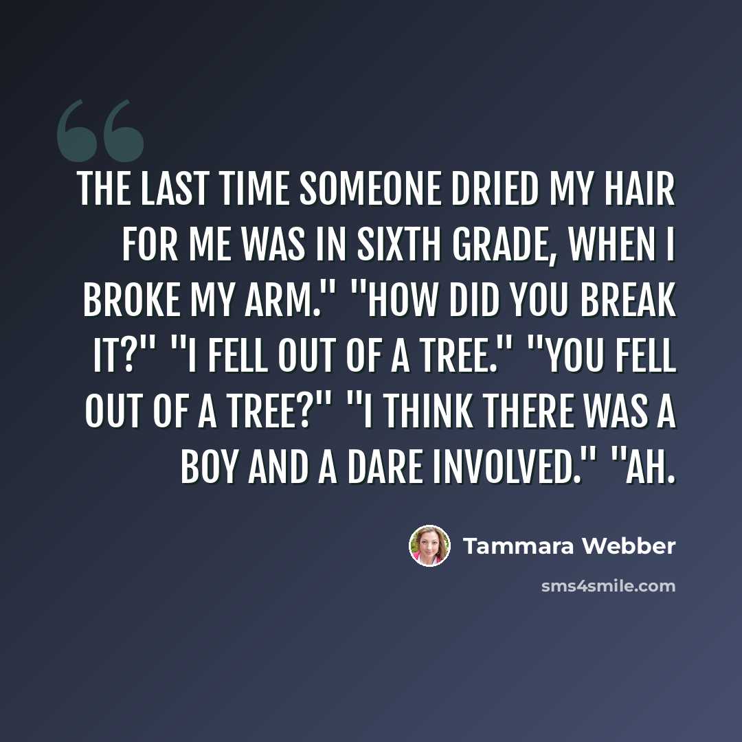 “The last time someone dried my hair for me was in sixth grade, when i broke my arm." "How did you break it?" "I fell out of a tree." "You fell out of a tree?" "I think there was a boy and a dare involved." "Ah.” quote by Tammara Webber