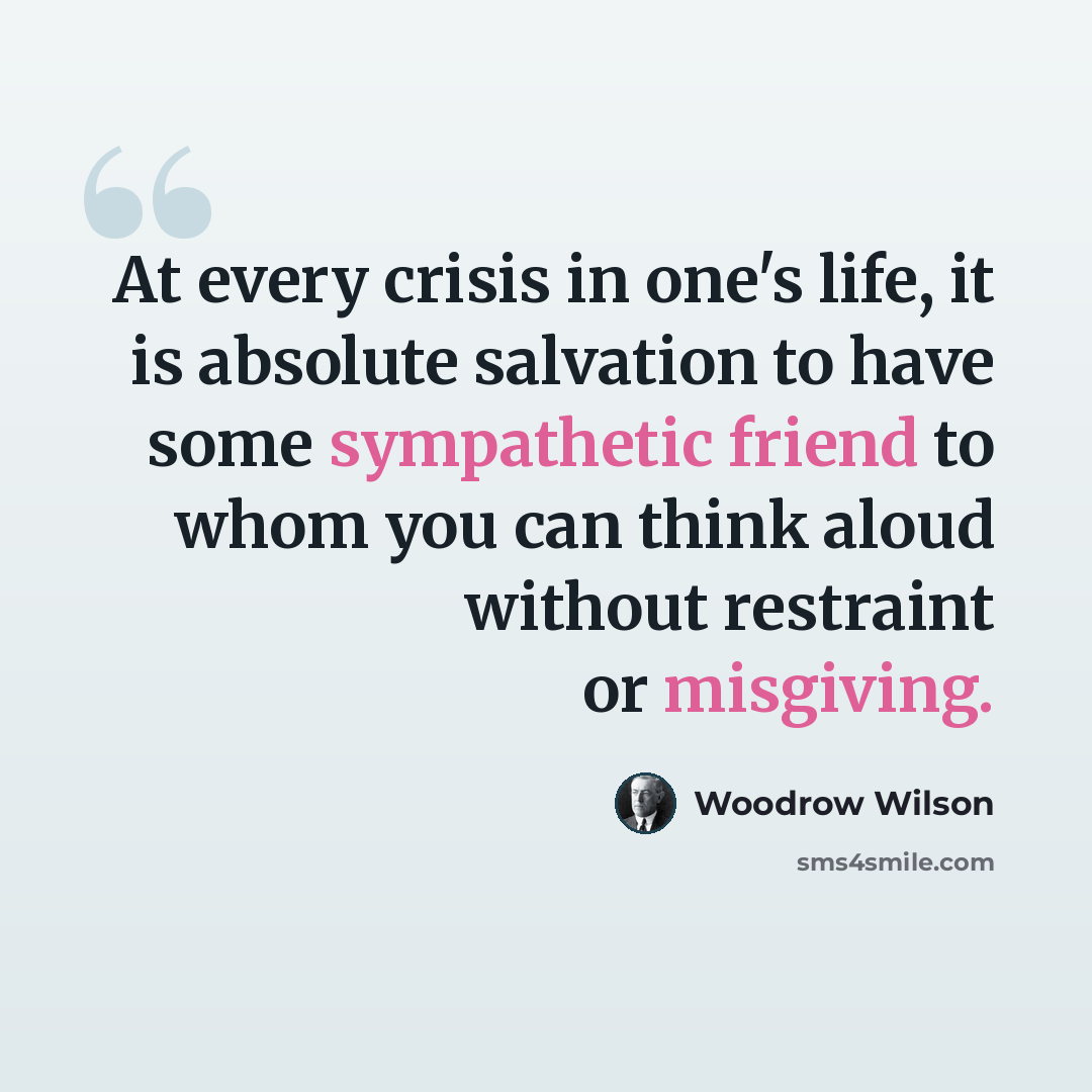“At every crisis in one's life, it is absolute salvation to have some sympathetic friend to whom you can think aloud without restraint or misgiving.” quote by Woodrow Wilson