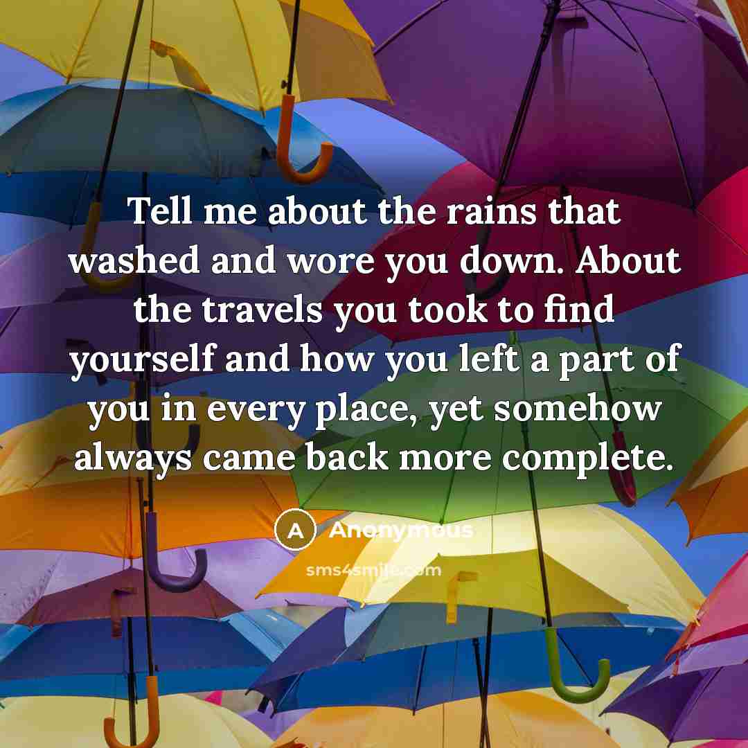 “Tell me about the rains that washed and wore you down. About the travels you took to find yourself and how you left a part of you in every place, yet somehow always came back more complete.” quote by Anonymous