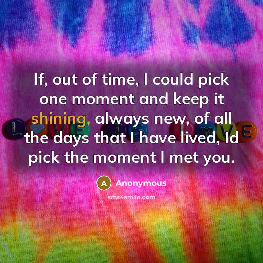 “If, out of time, I could pick one moment and keep it shining, always new, of all the days that I have lived, Id pick the moment I met you.” quote by Anonymous
