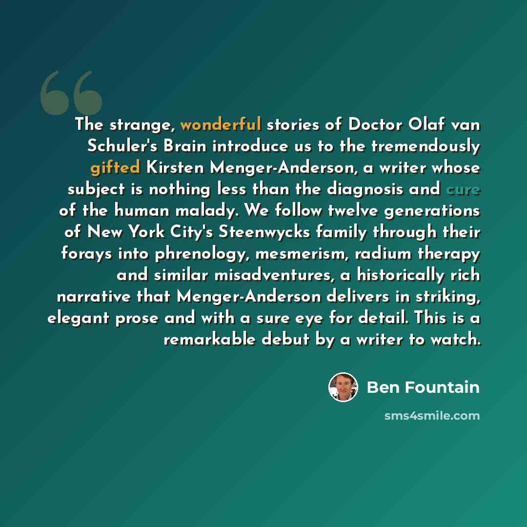 “The strange, wonderful stories of Doctor Olaf van Schuler's Brain introduce us to the tremendously gifted Kirsten Menger-Anderson, a writer whose subject is nothing less than the diagnosis and cure of the human malady. We follow twelve generations of New York City's Steenwycks family through their…” quote by Ben Fountain