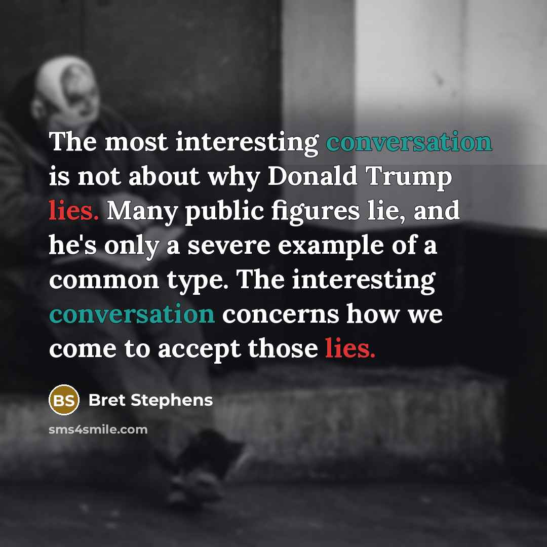 “The most interesting conversation is not about why Donald Trump lies. Many public figures lie, and he's only a severe example of a common type. The interesting conversation concerns how we come to accept those lies.” quote by Bret Stephens