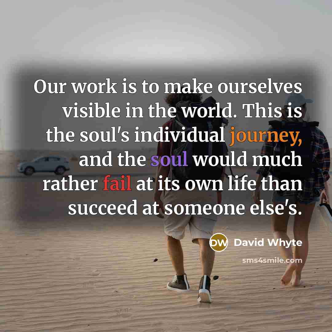 “Our work is to make ourselves visible in the world. This is the soul's individual journey, and the soul would much rather fail at its own life than succeed at someone else's.” quote by David Whyte