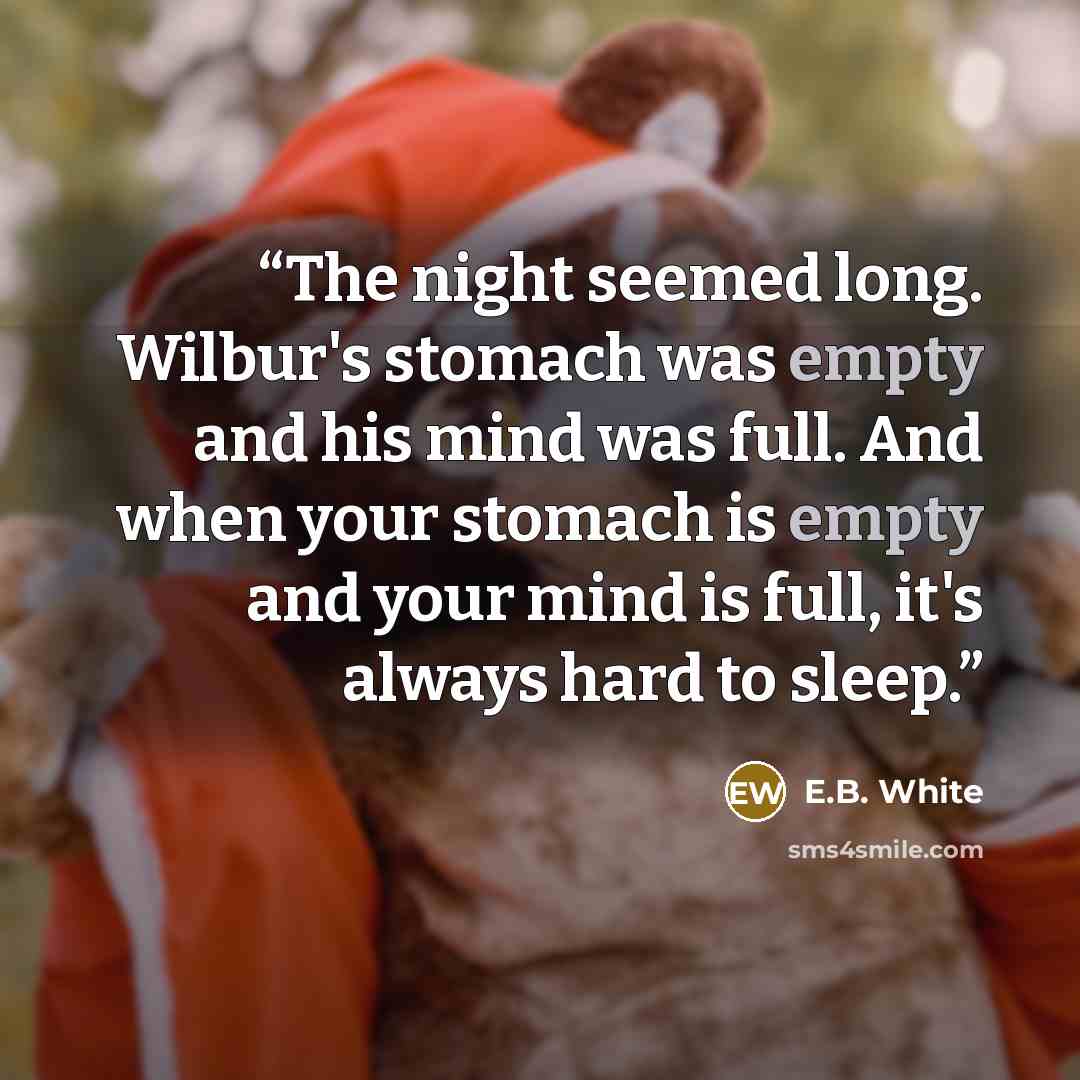 “The night seemed long. Wilbur's stomach was empty and his mind was full. And when your stomach is empty and your mind is full, it's always hard to sleep.” quote by E.B. White