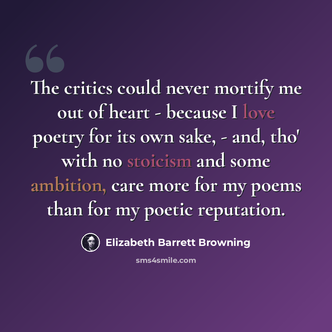 “The critics could never mortify me out of heart - because I love poetry for its own sake, - and, tho' with no stoicism and some ambition, care more for my poems than for my poetic reputation.” quote by Elizabeth Barrett Browning