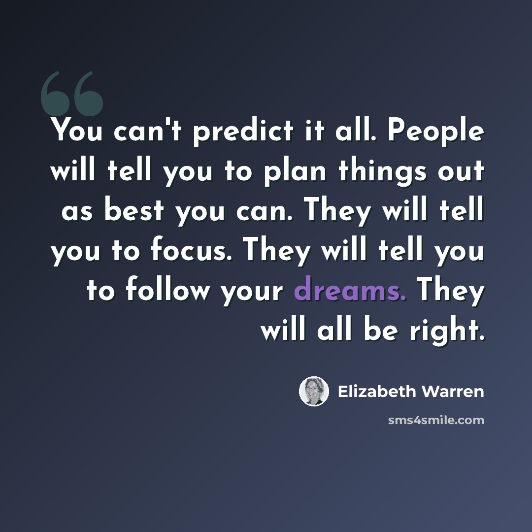 “You can't predict it all. People will tell you to plan things out as best you can. They will tell you to focus. They will tell you to follow your dreams. They will all be right.” quote by Elizabeth Warren