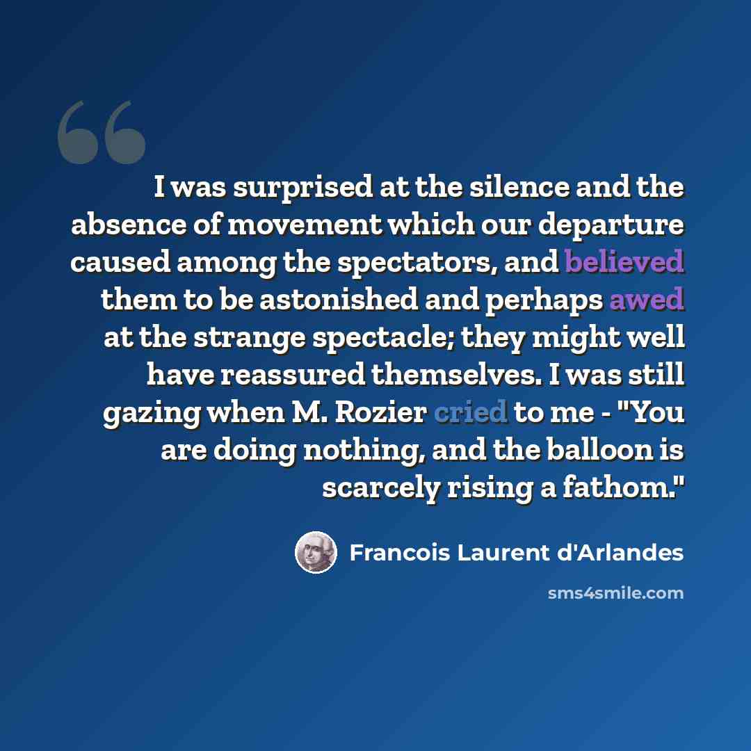 “I was surprised at the silence and the absence of movement which our departure caused among the spectators, and believed them to be astonished and perhaps awed at the strange spectacle; they might well have reassured themselves. I was still gazing when M. Rozier cried to me - "You are doing…” quote by Francois Laurent d'Arlandes