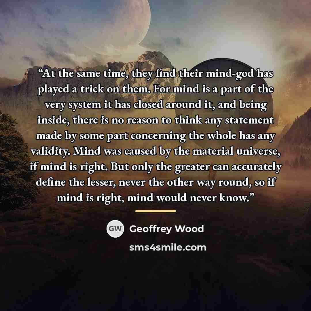 “At the same time, they find their mind-god has played a trick on them. For mind is a part of the very system it has closed around it, and being inside, there is no reason to think any statement made by some part concerning the whole has any validity. Mind was caused by the material universe, if…” quote by Geoffrey Wood
