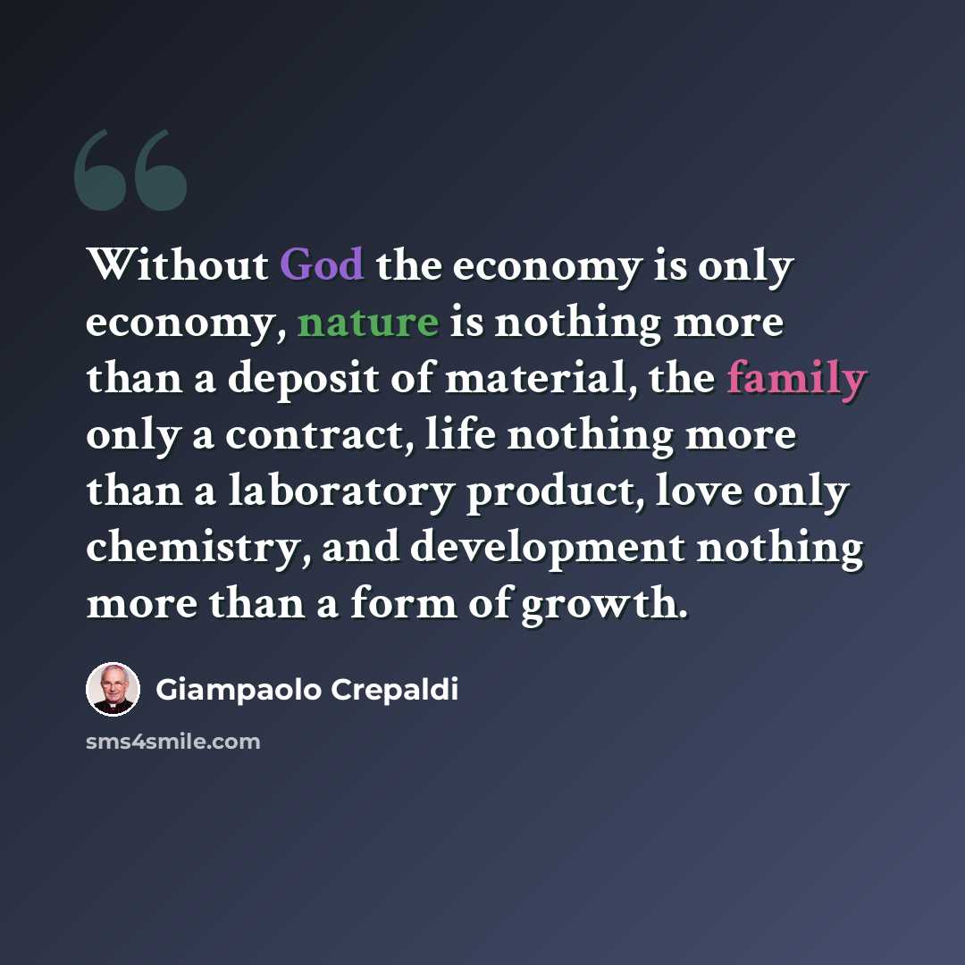 “Without God the economy is only economy, nature is nothing more than a deposit of material, the family only a contract, life nothing more than a laboratory product, love only chemistry, and development nothing more than a form of growth.” quote by Giampaolo Crepaldi