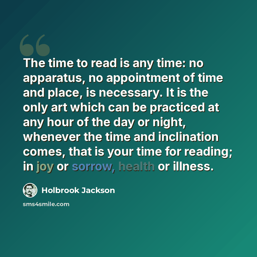 “The time to read is any time: no apparatus, no appointment of time and place, is necessary. It is the only art which can be practiced at any hour of the day or night, whenever the time and inclination comes, that is your time for reading; in joy or sorrow, health or illness.” quote by Holbrook Jackson