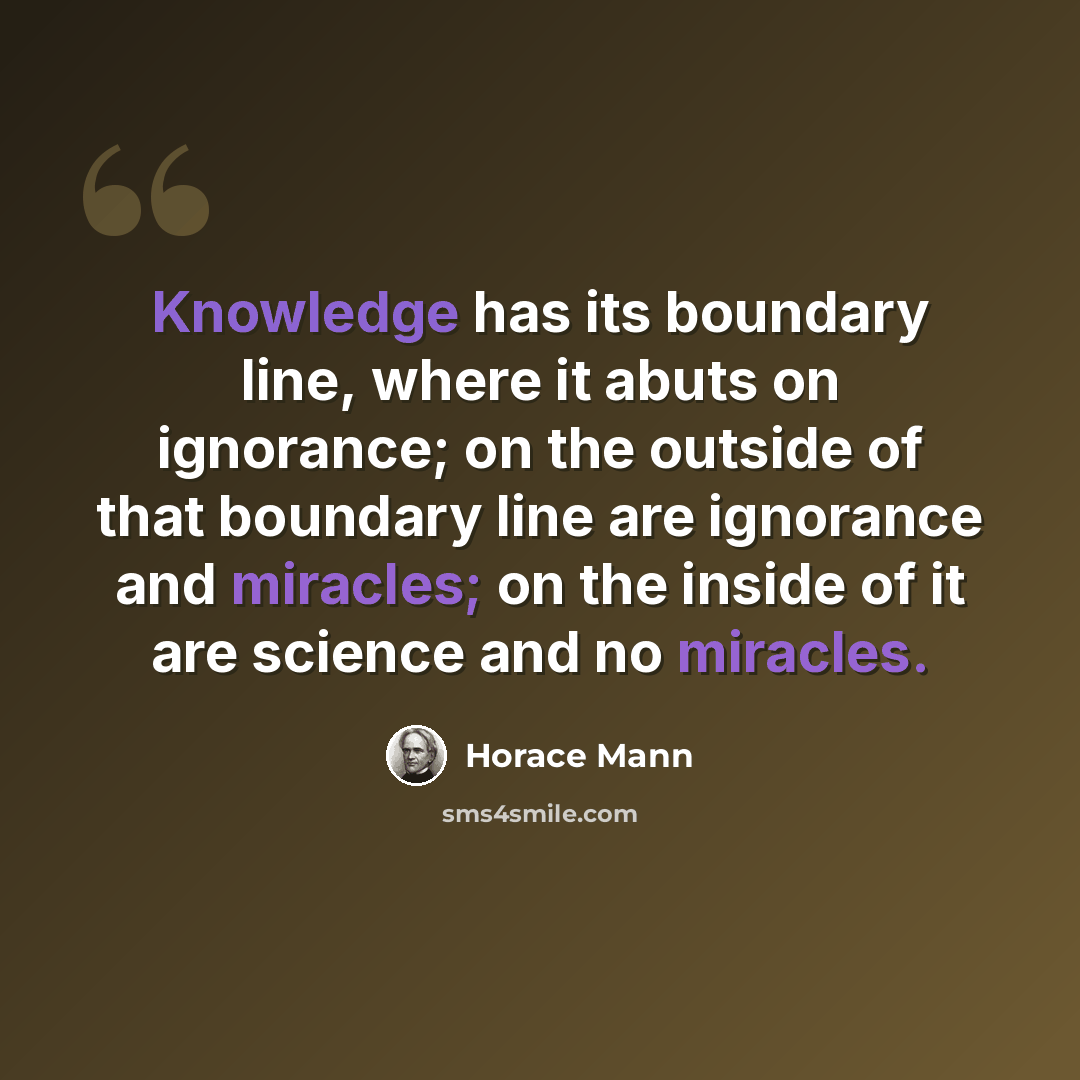 “Knowledge has its boundary line, where it abuts on ignorance; on the outside of that boundary line are ignorance and miracles; on the inside of it are science and no miracles.” quote by Horace Mann