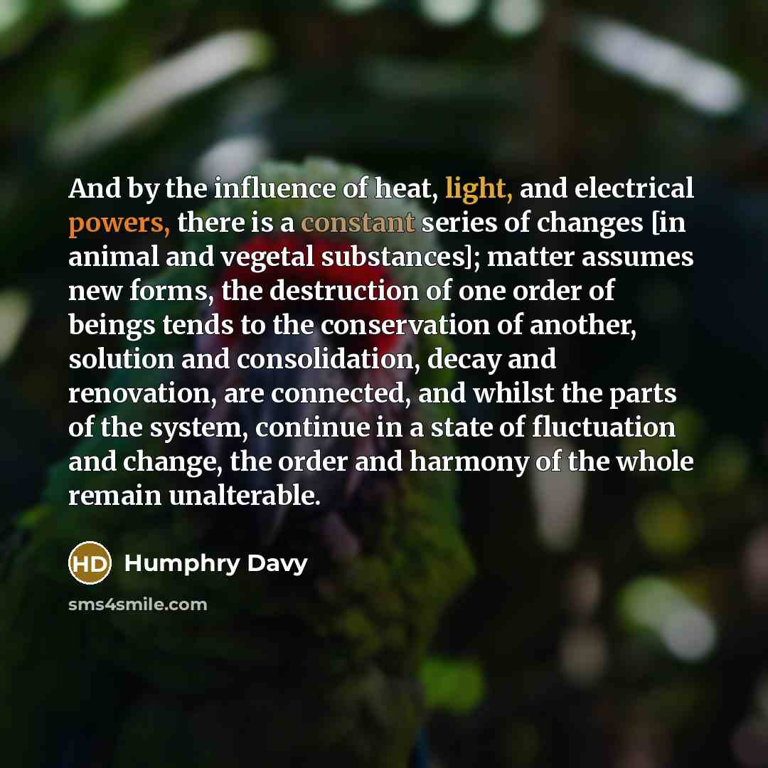 “And by the influence of heat, light, and electrical powers, there is a constant series of changes [in animal and vegetal substances]; matter assumes new forms, the destruction of one order of beings tends to the conservation of another, solution and consolidation, decay and renovation, are…” quote by Humphry Davy